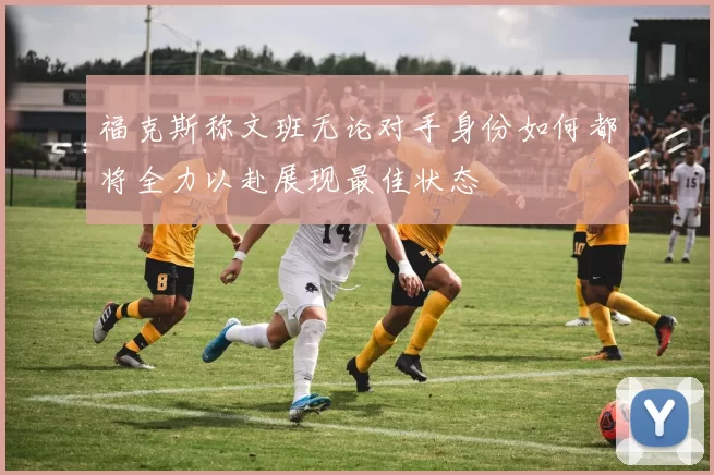 福克斯称文班无论对手身份如何都将全力以赴展现最佳状态