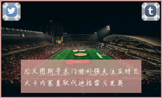 尤文图斯寻求门将补强关注亚特兰大卡内塞基取代迪格雷戈里奥
