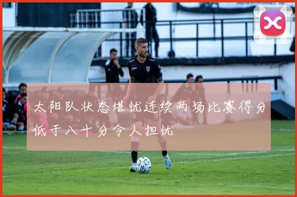 太阳队状态堪忧连续两场比赛得分低于八十分令人担忧