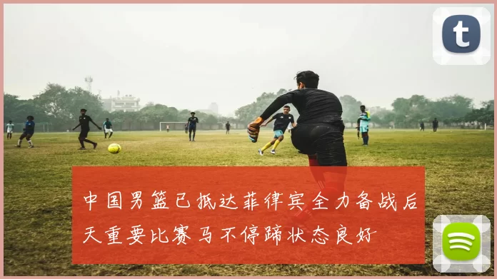 中国男篮已抵达菲律宾全力备战后天重要比赛马不停蹄状态良好