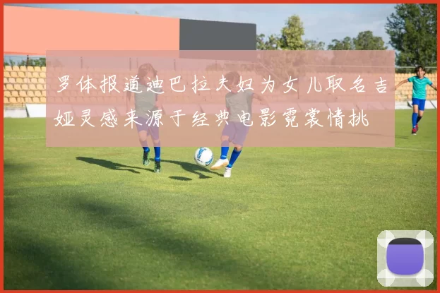 罗体报道迪巴拉夫妇为女儿取名吉娅灵感来源于经典电影霓裳情挑