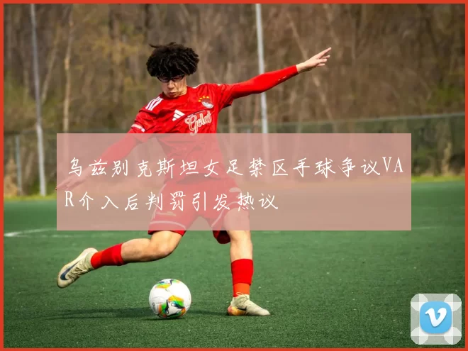 乌兹别克斯坦女足禁区手球争议VAR介入后判罚引发热议