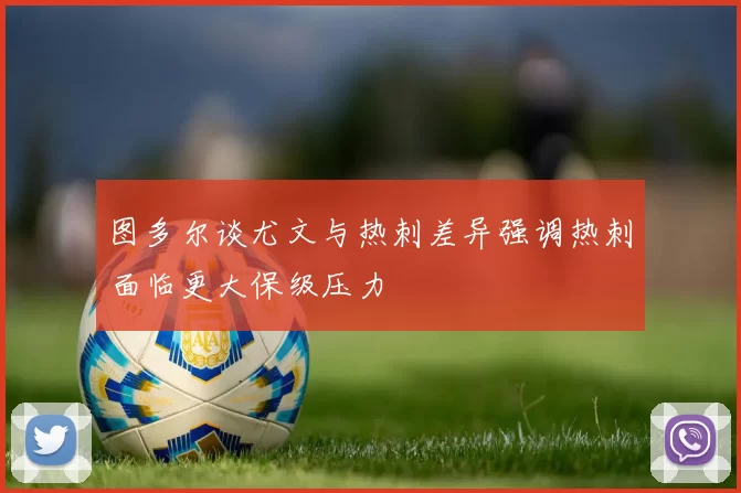 图多尔谈尤文与热刺差异强调热刺面临更大保级压力
