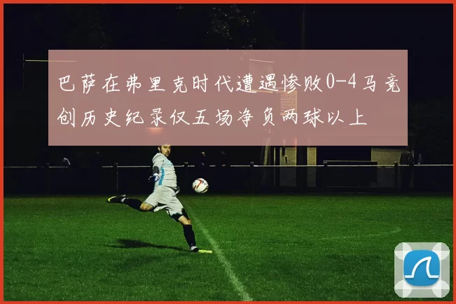 巴萨在弗里克时代遭遇惨败0-4马竞创历史纪录仅五场净负两球以上