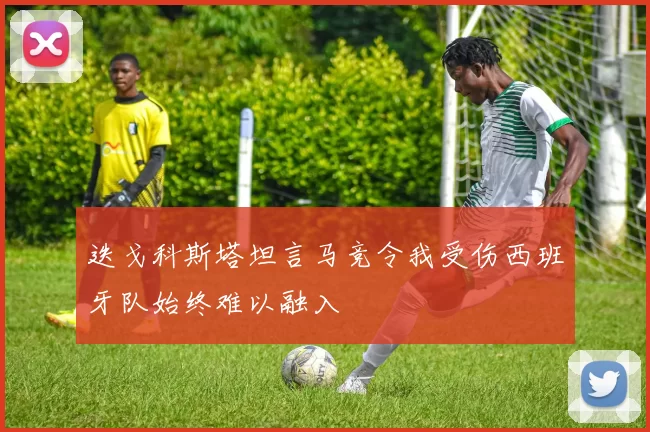 迭戈科斯塔坦言马竞令我受伤西班牙队始终难以融入