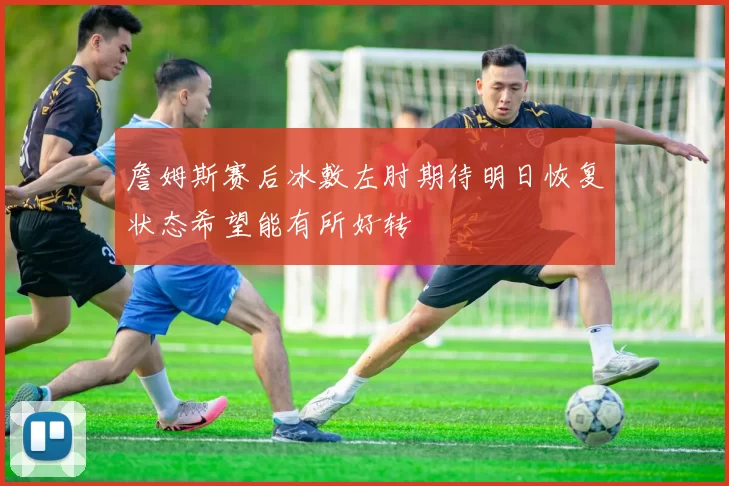 詹姆斯赛后冰敷左肘期待明日恢复状态希望能有所好转