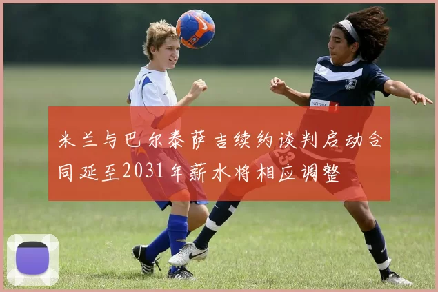 米兰与巴尔泰萨吉续约谈判启动合同延至2031年薪水将相应调整