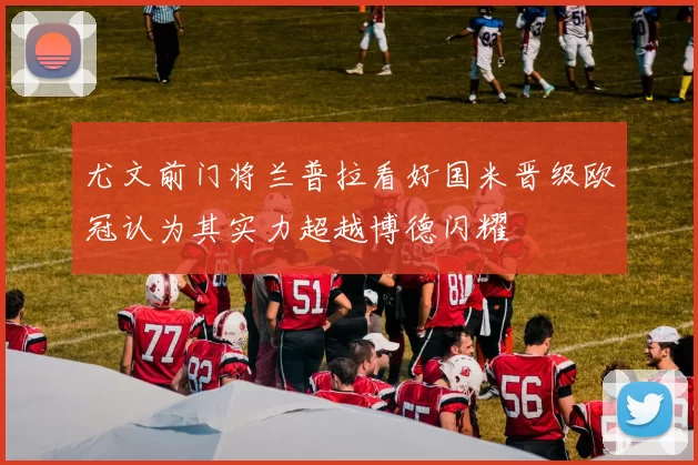 尤文前门将兰普拉看好国米晋级欧冠认为其实力超越博德闪耀