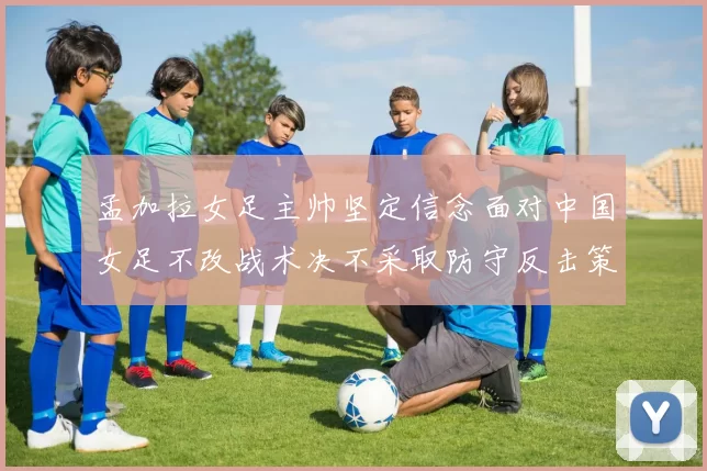 孟加拉女足主帅坚定信念面对中国女足不改战术决不采取防守反击策略