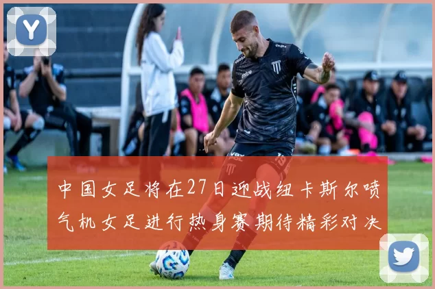 中国女足将在27日迎战纽卡斯尔喷气机女足进行热身赛期待精彩对决
