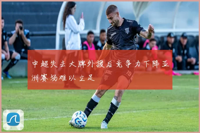 中超失去大牌外援后竞争力下降亚洲赛场难以立足
