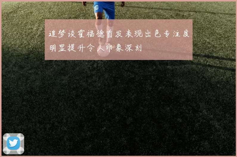 追梦谈霍福德首发表现出色专注度明显提升令人印象深刻