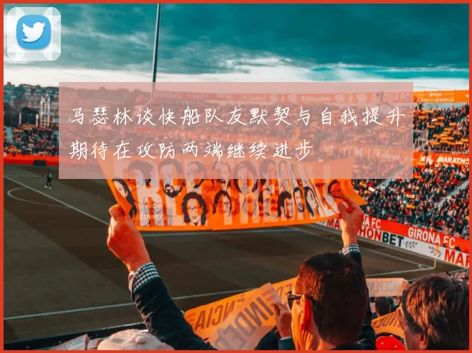 马瑟林谈快船队友默契与自我提升期待在攻防两端继续进步