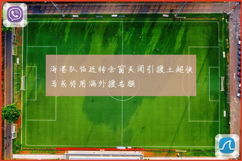 海港队临近转会窗关闭引援土超快马或将用满外援名额